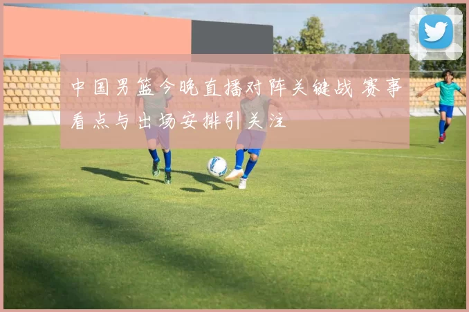 中国男篮今晚直播对阵关键战 赛事看点与出场安排引关注