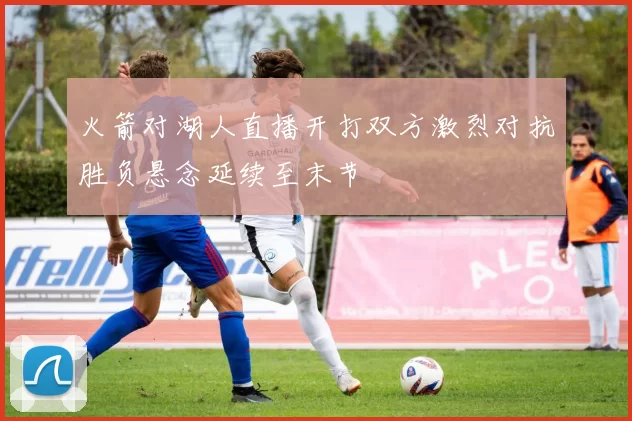 火箭对湖人直播开打双方激烈对抗胜负悬念延续至末节