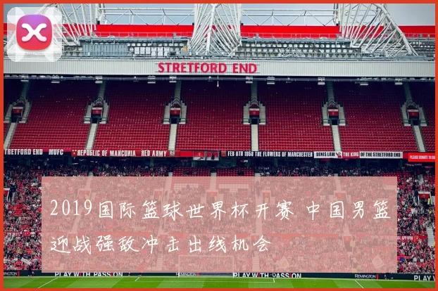 2019国际篮球世界杯开赛 中国男篮迎战强敌冲击出线机会