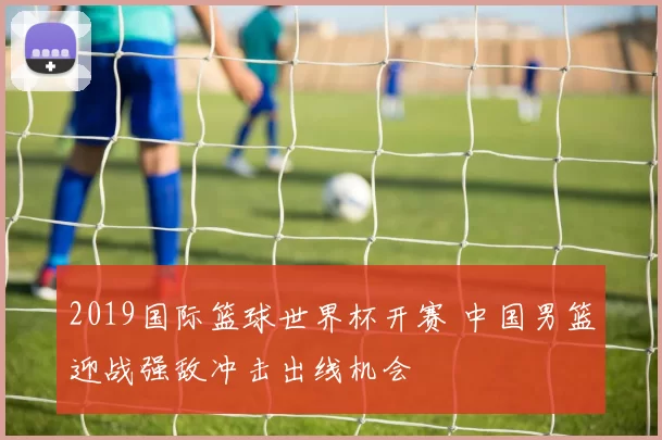 2019国际篮球世界杯开赛 中国男篮迎战强敌冲击出线机会