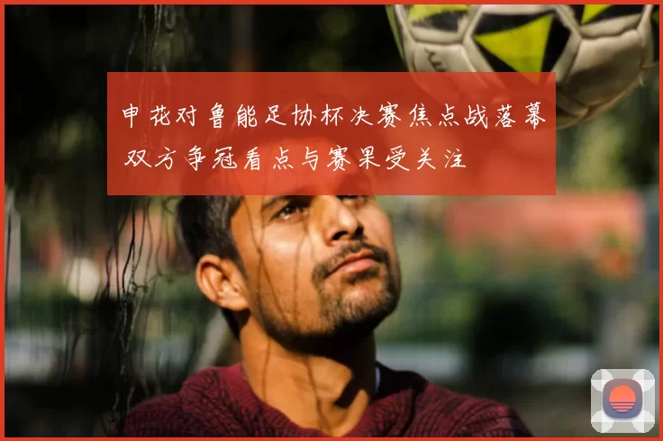 申花对鲁能足协杯决赛焦点战落幕 双方争冠看点与赛果受关注