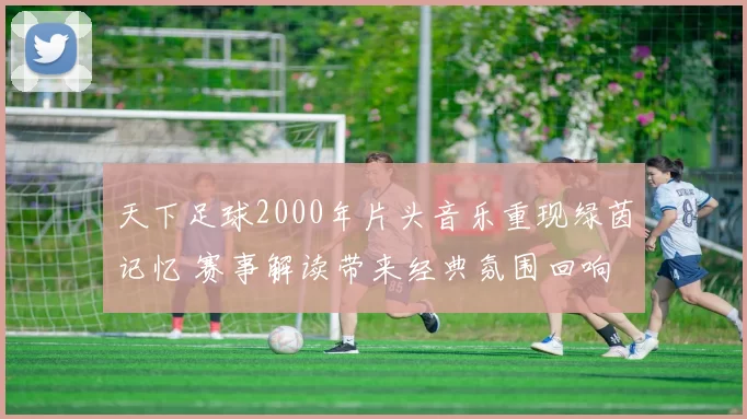天下足球2000年片头音乐重现绿茵记忆 赛事解读带来经典氛围回响