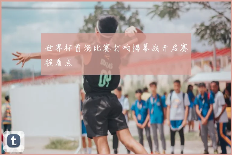 世界杯首场比赛打响揭幕战开启赛程看点