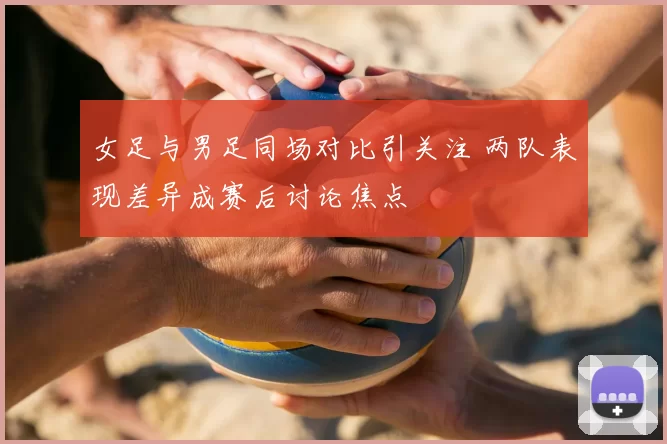 女足与男足同场对比引关注 两队表现差异成赛后讨论焦点