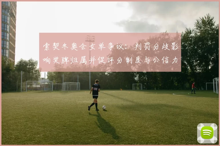 索契冬奥会女单争议：判罚分歧影响奖牌归属并促评分制度与公信力检讨