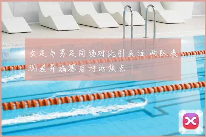 女足与男足同场对比引关注 两队表现差异成赛后讨论焦点
