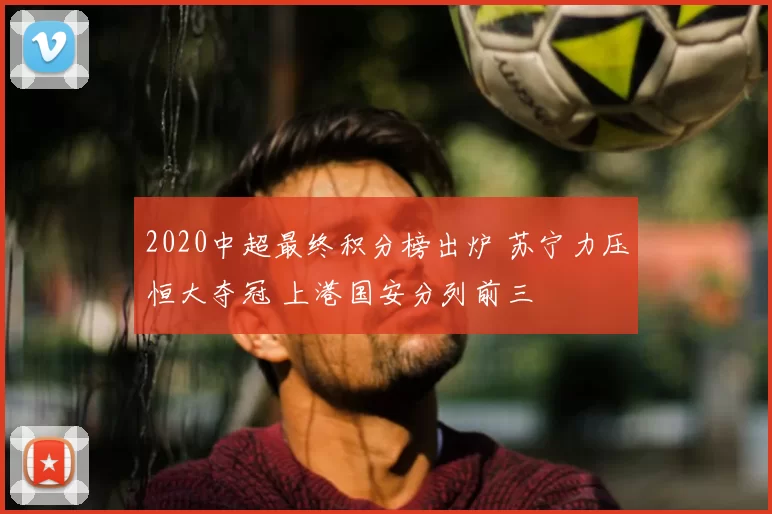 2020中超最终积分榜出炉 苏宁力压恒大夺冠 上港国安分列前三