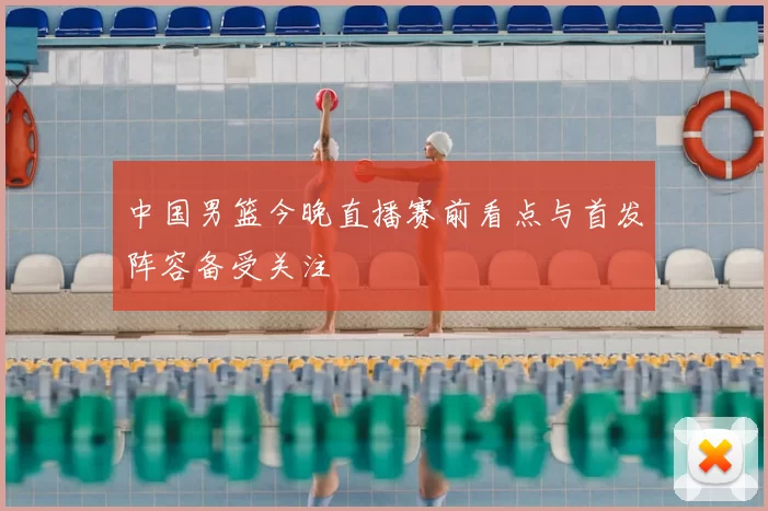 中国男篮今晚直播赛前看点与首发阵容备受关注