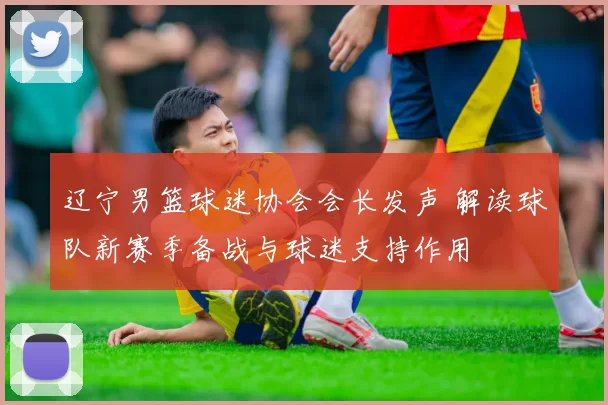 辽宁男篮球迷协会会长发声 解读球队新赛季备战与球迷支持作用