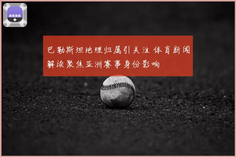 巴勒斯坦地理归属引关注 体育新闻解读聚焦亚洲赛事身份影响