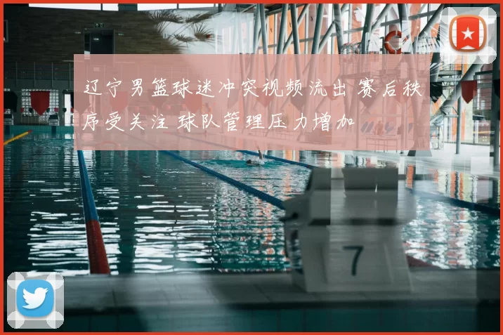 辽宁男篮球迷冲突视频流出 赛后秩序受关注 球队管理压力增加