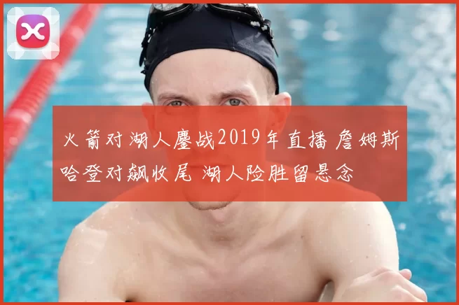 火箭对湖人鏖战2019年直播 詹姆斯哈登对飙收尾 湖人险胜留悬念