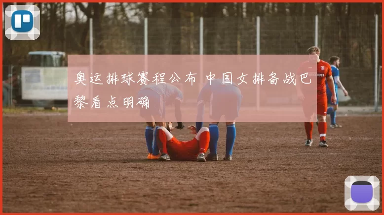 奥运排球赛程公布 中国女排备战巴黎看点明确