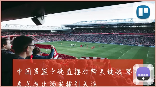 中国男篮今晚直播对阵关键战 赛事看点与出场安排引关注