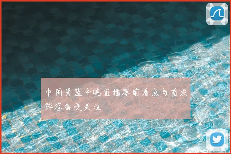 中国男篮今晚直播赛前看点与首发阵容备受关注